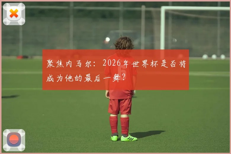 聚焦内马尔：2026年世界杯是否将成为他的最后一舞？