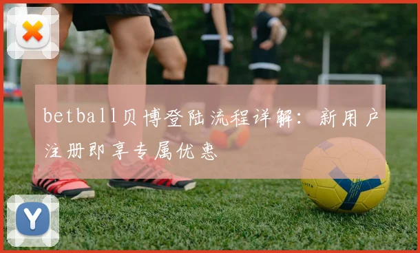betball贝博登陆流程详解：新用户注册即享专属优惠