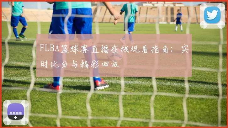 FLBA篮球赛直播在线观看指南：实时比分与精彩回放