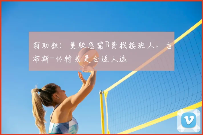 前助教：曼联急需B费找接班人，吉布斯-怀特或是合适人选