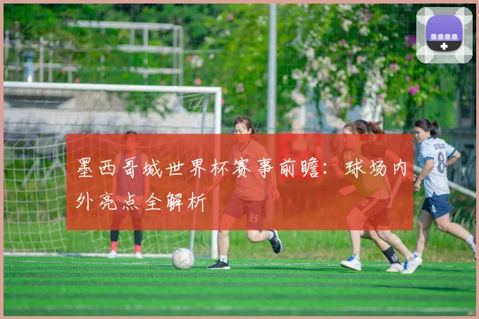 墨西哥城世界杯赛事前瞻：球场内外亮点全解析