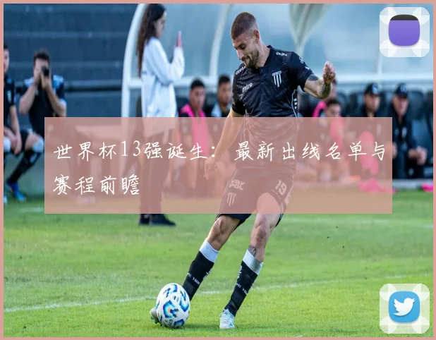 世界杯13强诞生：最新出线名单与赛程前瞻