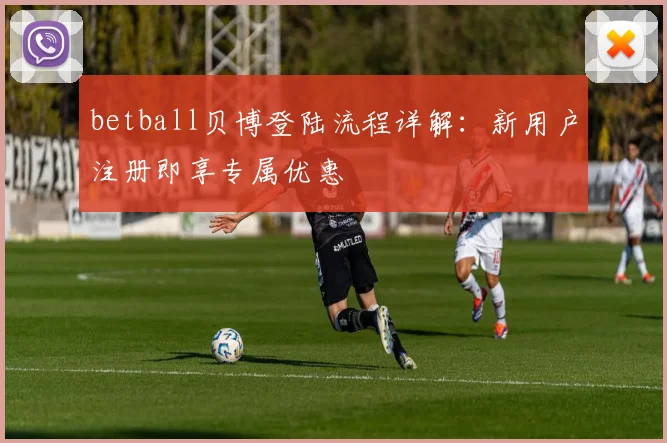 betball贝博登陆流程详解：新用户注册即享专属优惠